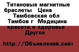 Титановые магнитные браслеты › Цена ­ 6 500 - Тамбовская обл., Тамбов г. Медицина, красота и здоровье » Другое   